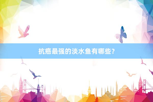 抗癌最强的淡水鱼有哪些?