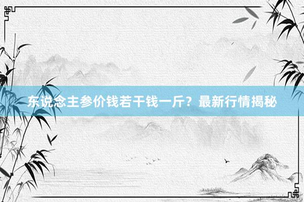 东说念主参价钱若干钱一斤？最新行情揭秘