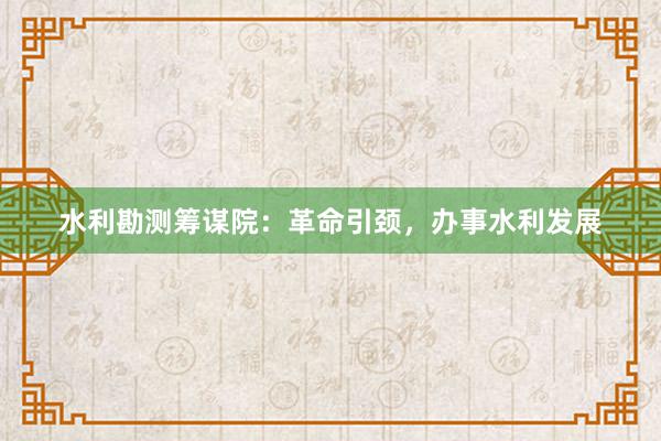 水利勘测筹谋院：革命引颈，办事水利发展