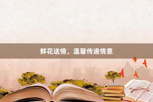 鲜花送情，温馨传递情意