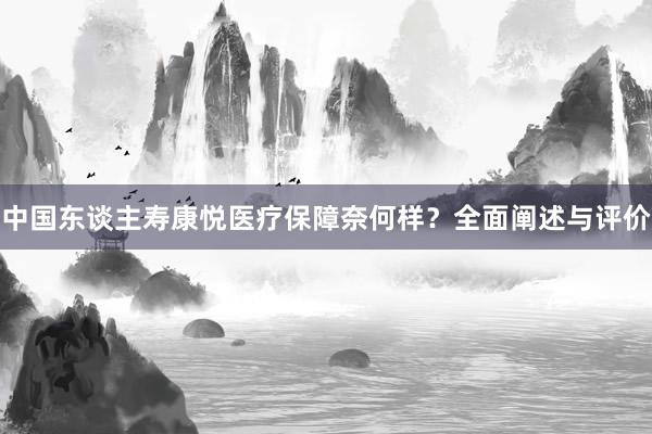 中国东谈主寿康悦医疗保障奈何样？全面阐述与评价