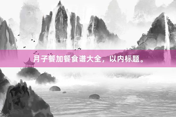 月子餐加餐食谱大全，以内标题。
